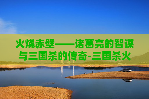 火烧赤壁——诸葛亮的智谋与三国杀的传奇-三国杀火烧赤壁攻略 火烧赤壁——诸葛亮的智谋与三国杀的传奇-三国杀火烧赤壁攻略