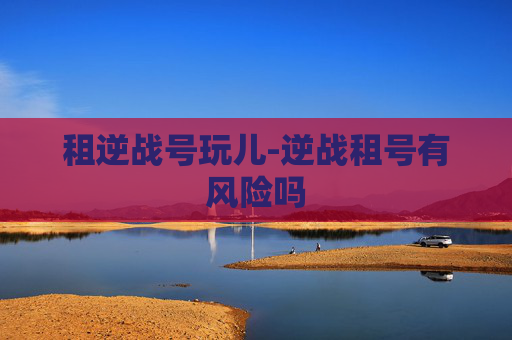 租逆战号玩儿-逆战租号有风险吗 租逆战号玩儿-逆战租号有风险吗