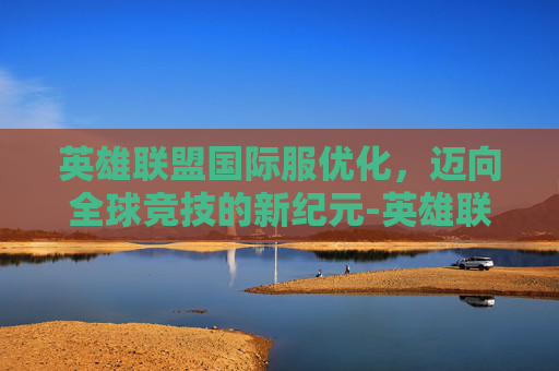 英雄联盟国际服优化,迈向全球竞技的新纪元-英雄联盟国际服画质怎么调 英雄联盟国际服优化,迈向全球竞技的新纪元-英雄联盟国际服画质怎么调