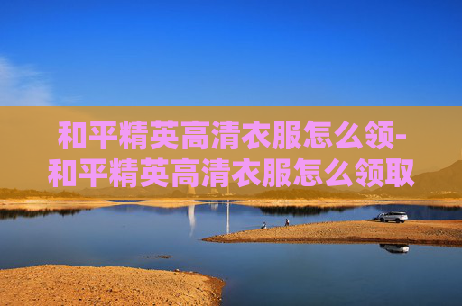 和平精英高清衣服怎么领-和平精英高清衣服怎么领取 和平精英高清衣服怎么领-和平精英高清衣服怎么领取