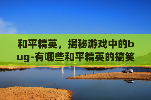 和平精英,揭秘游戏中的bug-有哪些和平精英的搞笑视频合集? 和平精英,揭秘游戏中的bug-有哪些和平精英的搞笑视频合集?