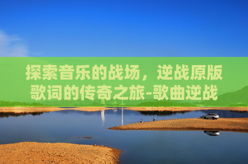 探索音乐的战场,逆战原版歌词的传奇之旅-歌曲逆战原版歌词是什么 探索音乐的战场,逆战原版歌词的传奇之旅-歌曲逆战原版歌词是什么