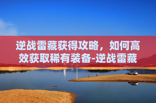 逆战雷藏获得攻略,如何高效获取稀有装备-逆战雷藏角色怎么获得 逆战雷藏获得攻略,如何高效获取稀有装备-逆战雷藏角色怎么获得