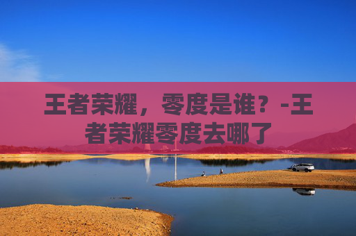 王者荣耀，零度是谁？-王者荣耀零度去哪了