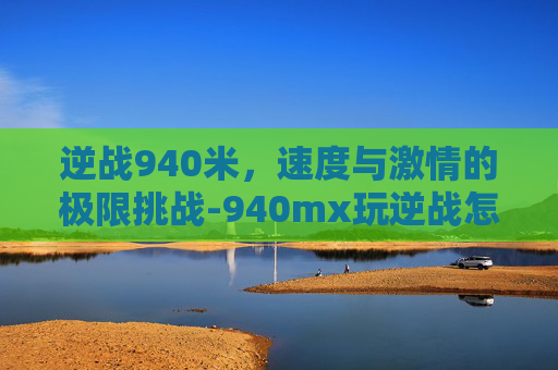 逆战940米,速度与激情的极限挑战-940mx玩逆战怎么样 逆战940米,速度与激情的极限挑战-940mx玩逆战怎么样