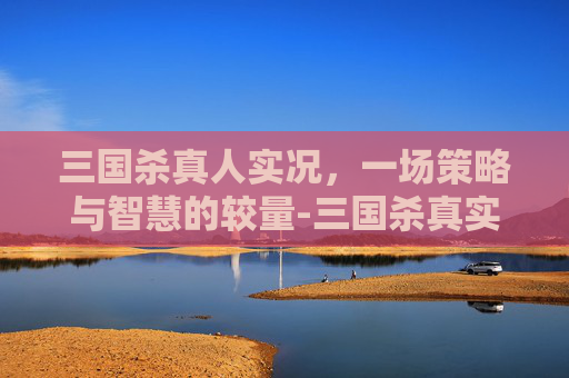 三国杀真人实况，一场策略与智慧的较量-三国杀真实版