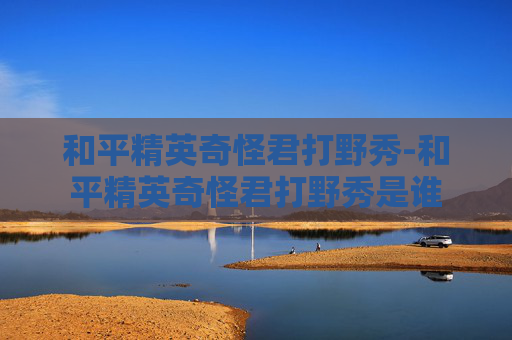 和平精英奇怪君打野秀-和平精英奇怪君打野秀是谁 和平精英奇怪君打野秀-和平精英奇怪君打野秀是谁