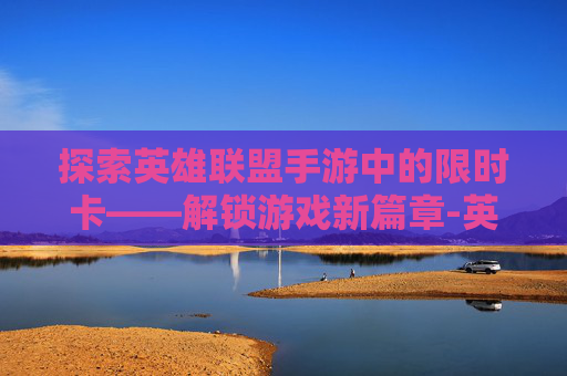 探索英雄联盟手游中的限时卡——解锁游戏新篇章-英雄联盟手游卡限时 探索英雄联盟手游中的限时卡——解锁游戏新篇章-英雄联盟手游卡限时