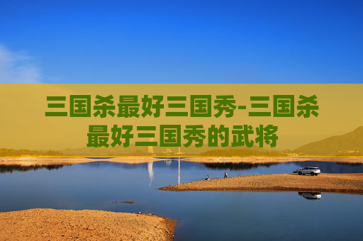 三国杀最好三国秀-三国杀最好三国秀的武将