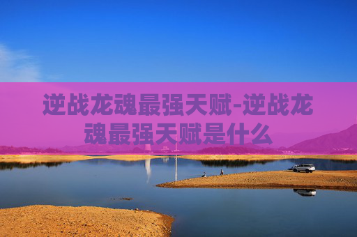 逆战龙魂最强天赋-逆战龙魂最强天赋是什么 逆战龙魂最强天赋-逆战龙魂最强天赋是什么
