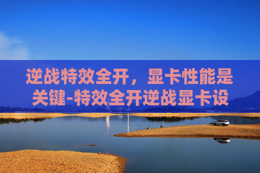 逆战特效全开,显卡性能是关键-特效全开逆战显卡设置 逆战特效全开,显卡性能是关键-特效全开逆战显卡设置