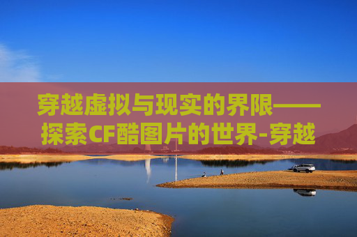 穿越虚拟与现实的界限——探索CF酷图片的世界-穿越火线最酷头像 穿越虚拟与现实的界限——探索CF酷图片的世界-穿越火线最酷头像