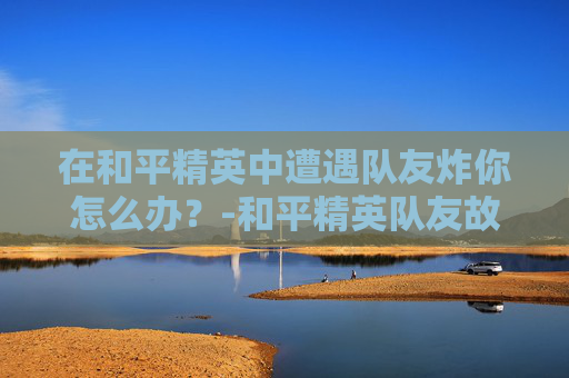在和平精英中遭遇队友炸你怎么办?-和平精英队友故意炸我怎么办 在和平精英中遭遇队友炸你怎么办?-和平精英队友故意炸我怎么办