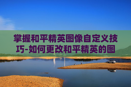 掌握和平精英图像自定义技巧-如何更改和平精英的图像设置 掌握和平精英图像自定义技巧-如何更改和平精英的图像设置