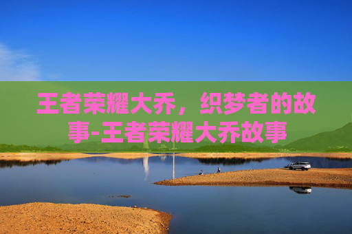 王者荣耀大乔,织梦者的故事-王者荣耀大乔故事 王者荣耀大乔,织梦者的故事-王者荣耀大乔故事
