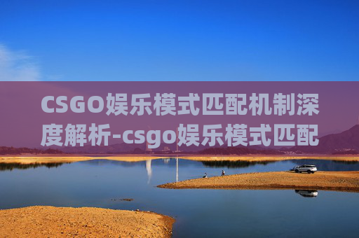 CSGO娱乐模式匹配机制深度解析-csgo娱乐模式匹配机制是什么