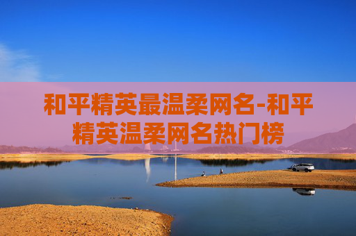 和平精英最温柔网名-和平精英温柔网名热门榜 和平精英最温柔网名-和平精英温柔网名热门榜
