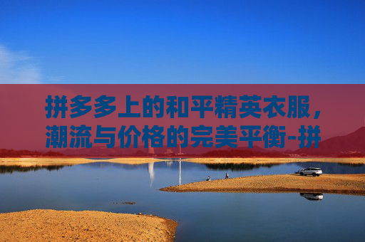 拼多多上的和平精英衣服，潮流与价格的完美平衡-拼多多上和平精英衣服能买吗