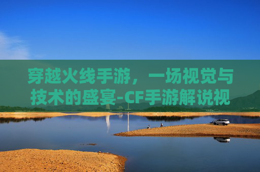 穿越火线手游,一场视觉与技术的盛宴-CF手游解说视频 穿越火线手游,一场视觉与技术的盛宴-CF手游解说视频