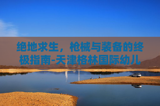 绝地求生,枪械与装备的终极指南-天津格林国际幼儿园学费 绝地求生,枪械与装备的终极指南-天津格林国际幼儿园学费
