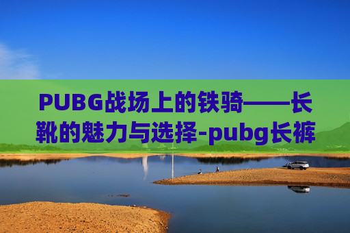 PUBG战场上的铁骑——长靴的魅力与选择-pubg长裤 PUBG战场上的铁骑——长靴的魅力与选择-pubg长裤