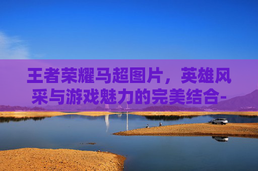 王者荣耀马超图片,英雄风采与游戏魅力的完美结合-王者荣耀马超图片头像 王者荣耀马超图片,英雄风采与游戏魅力的完美结合-王者荣耀马超图片头像