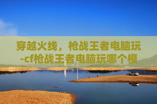穿越火线,枪战王者电脑玩-cf枪战王者电脑玩哪个模式 穿越火线,枪战王者电脑玩-cf枪战王者电脑玩哪个模式