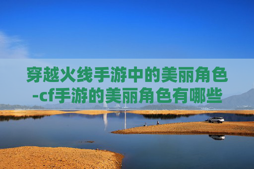 穿越火线手游中的美丽角色-cf手游的美丽角色有哪些