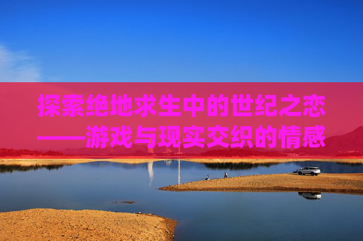 探索绝地求生中的世纪之恋——游戏与现实交织的情感故事-pubg世纪之恋TXT免费下载 探索绝地求生中的世纪之恋——游戏与现实交织的情感故事-pubg世纪之恋TXT免费下载
