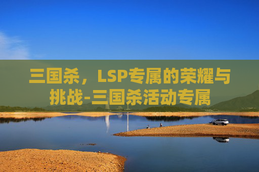 三国杀,LSP专属的荣耀与挑战-三国杀活动专属 三国杀,LSP专属的荣耀与挑战-三国杀活动专属