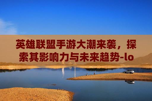 英雄联盟手游大潮来袭，探索其影响力与未来趋势-lol手游大虫子