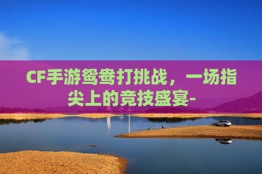CF手游鸳鸯打挑战，一场指尖上的竞技盛宴-