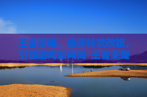 王者荣耀，法师特效改版，引领游戏新风尚-王者荣耀法师特效改版了吗