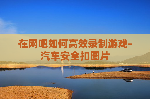 在网吧如何高效录制游戏-汽车安全扣图片 在网吧如何高效录制游戏-汽车安全扣图片