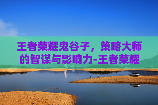 王者荣耀鬼谷子，策略大师的智谋与影响力-王者荣耀鬼谷子教学