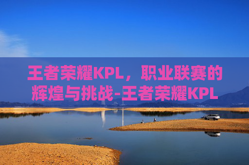 王者荣耀KPL,职业联赛的辉煌与挑战-王者荣耀KPL微博 王者荣耀KPL,职业联赛的辉煌与挑战-王者荣耀KPL微博
