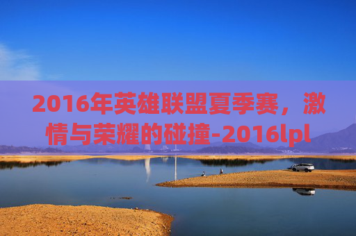 2016年英雄联盟夏季赛,激情与荣耀的碰撞-2016lpl夏季赛 2016年英雄联盟夏季赛,激情与荣耀的碰撞-2016lpl夏季赛