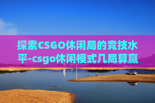 探索CSGO休闲局的竞技水平-csgo休闲模式几局算赢