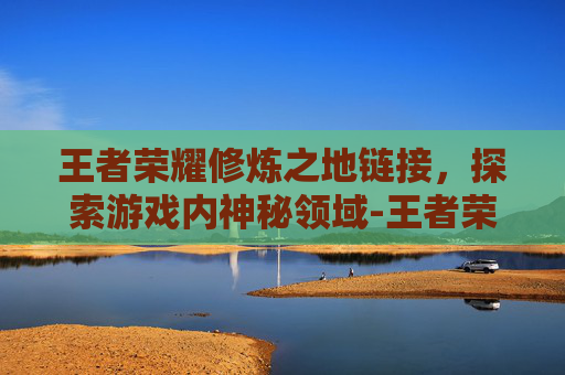 王者荣耀修炼之地链接,探索游戏内神秘领域-王者荣耀修炼之地链接怎么用 王者荣耀修炼之地链接,探索游戏内神秘领域-王者荣耀修炼之地链接怎么用
