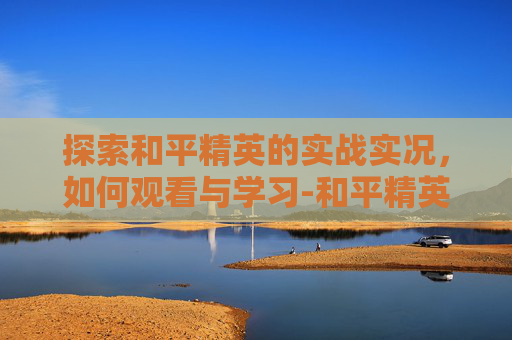 探索和平精英的实战实况,如何观看与学习-和平精英如何看实战实况视频 探索和平精英的实战实况,如何观看与学习-和平精英如何看实战实况视频