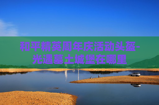 和平精英周年庆活动头盔-光遇墓土城堡在哪里