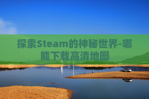 探索Steam的神秘世界-哪能下载高清地图 探索Steam的神秘世界-哪能下载高清地图