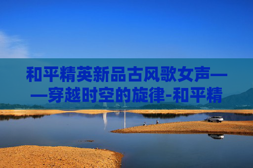 和平精英新品古风歌女声——穿越时空的旋律-和平精英女生歌曲 和平精英新品古风歌女声——穿越时空的旋律-和平精英女生歌曲