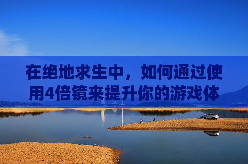 在绝地求生中，如何通过使用4倍镜来提升你的游戏体验？-pubg四倍镜怎么用