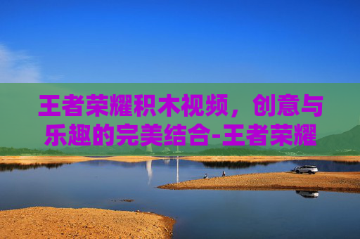 王者荣耀积木视频,创意与乐趣的完美结合-王者荣耀的积木视频在哪里看 王者荣耀积木视频,创意与乐趣的完美结合-王者荣耀的积木视频在哪里看