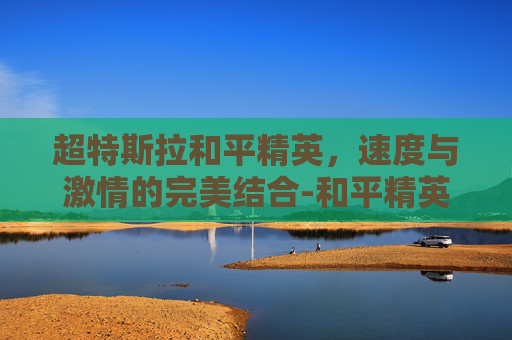 超特斯拉和平精英,速度与激情的完美结合-和平精英特斯拉modelx 超特斯拉和平精英,速度与激情的完美结合-和平精英特斯拉modelx
