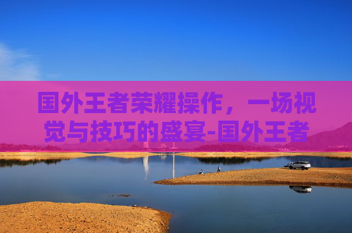 国外王者荣耀操作,一场视觉与技巧的盛宴-国外王者荣耀操作难度 国外王者荣耀操作,一场视觉与技巧的盛宴-国外王者荣耀操作难度