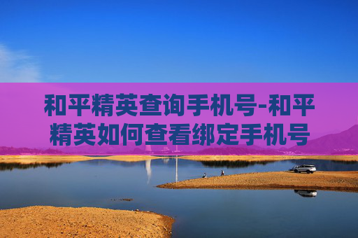 和平精英查询手机号-和平精英如何查看绑定手机号 和平精英查询手机号-和平精英如何查看绑定手机号