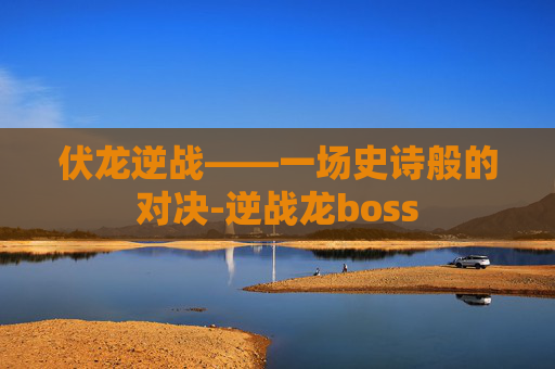 伏龙逆战——一场史诗般的对决-逆战龙boss 伏龙逆战——一场史诗般的对决-逆战龙boss