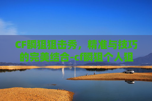 CF瞬狙狙击秀，精准与技巧的完美结合-cf瞬狙个人狙击视频